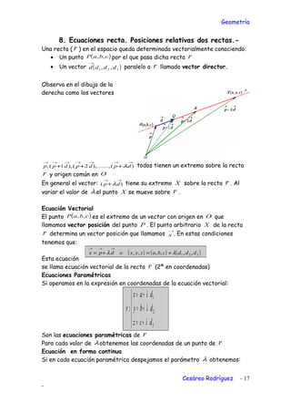 Geometría
8. Ecuaciones recta. Posiciones relativas dos rectas.-
Una recta ( r ) en el espacio queda determinada vectorialmente conociendo:
• Un punto ( )cbaP ,, por el que pasa dicha recta r
• Un vector ( )321 ,, dddd
→
paralelo a r llamado vector director.
Observa en el dibujo de la
derecha como los vectores
)(),.......,2(),1(,
→→→→→→→
+++ dpdpdpp λ todos tienen un extremo sobre la recta
r y origen común en O
En general el vector: )(
→→
+ dp λ tiene su extremo X sobre la recta r . Al
variar el valor de λel punto X se mueve sobre r .
Ecuación Vectorial
El punto ( )cbaP ,, es el extremo de un vector con origen en O que
llamamos vector posición del punto P . El punto arbitrario X de la recta
r determina un vector posición que llamamos
→
x . En estas condiciones
tenemos que:
Esta ecuación
se llama ecuación vectorial de la recta r (2ª en coordenadas)
Ecuaciones Paramétricas
Si operamos en la expresión en coordenadas de la ecuación vectorial:





+=
+=
+=
3
2
1
:
dcz
dby
dax
r
λ
λ
λ
Son las ecuaciones paramétricas de r
Para cada valor de λobtenemos las coordenadas de un punto de r
Ecuación en forma continua
Si en cada ecuación paramétrica despejamos el parámetro λ obtenemos:
Cesáreo Rodríguez - 17
-
( ) ( ) ( )321 ,,,,,, dddcbazyxodpx λλ +=+=
→→→
 
