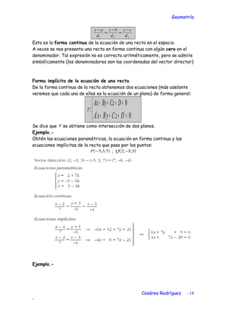 Geometría
321 d
cx
d
bx
d
ax −
=
−
=
−
Esta es la forma continua de la ecuación de una recta en el espacio.
A veces se nos presenta una recta en forma continua con algún cero en el
denominador. Tal expresión no es correcta aritméticamente, pero se admite
simbólicamente (los denominadores son las coordenadas del vector director)
Forma implícita de la ecuación de una recta
De la forma continua de la recta obtenemos dos ecuaciones (más adelante
veremos que cada una de ellas es la ecuación de un plano) de forma general:



=′+′+′+′
=+++
0
0
:
DzCyBxA
DCzByAx
r
Se dice que r se obtiene como intersección de dos planos.
Ejemplo.-
Obtén las ecuaciones paramétricas, la ecuación en forma continua y las
ecuaciones implícitas de la recta que pasa por los puntos:
( )7,3,5−P ; ( )3,3,2 −Q
Ejemplo.-
Cesáreo Rodríguez - 18
-
 