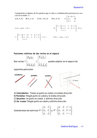 Geometría
Posiciones relativas de dos rectas en el espacio
Dos rectas
( )
( )



→
321 ,,
,,
:
dddd
cbaP
r
( )
( )



′′′′
′′′′
→
321 ,,
,,
:
dddd
cbaP
s pueden adoptar en el espacio las
siguientes posiciones:
A) Coincidentes: Tienen un punto en común y la misma dirección.
B) Paralelas: Ningún punto en común y la misma dirección.
C) Secantes: Un punto en común y distinta dirección.
D) Se cruzan: Ningún punto en común y distinta dirección.
Consideremos las matrices:










′
′
′
=
33
22
11
dd
dd
dd
M y










−′′
−′′
−′′
=′
ccdd
bbdd
aadd
M
33
22
11
Cesáreo Rodríguez - 19
-
 