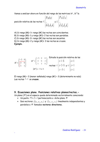 Geometría
Vamos a analizar ahora en función del rango de las matrices M , M ′ la
posición relativa de las rectas
( )
( )



→
321 ,,
,,
:
dddd
cbaP
r y
( )
( )



′′′′
′′′′
→
321 ,,
,,
:
dddd
cbaP
s
A) Si rango (M)= 1= rango (M’) las rectas son coincidentes.
B) Si rango (M)= 1 y rango (M’)= 2 las rectas son paralelas.
C) Si rango (M)= 2= rango (M’) las rectas son secantes.
D) Si rango (M)= 2 y rango (M’)= 3 las rectas se cruzan.
Ejemplo.
Estudia la posición relativa de las
rectas:





+−=
+=
−=
λ
λ
λ
5
32
51
:
z
y
x
r y





=
=
=
λz
y
x
s 1
1
:
El rango (M) = 2 (menor señalado) rango (M’) = 3 (determinante no nulo)
Las rectas sr, se cruzan.
9. Ecuaciones plano. Posiciones relativas planos/rectas.-
Un plano (π ) en el espacio queda determinada vectorialmente conociendo:
• Un punto ( )cbaP ,, perteneciente a dicho plano π
• Dos vectores ( )321 ,, uuuu
→
y ( )321 ,, vvvv
→
linealmente independientes y
paralelos a π llamados vectores directores.
Cesáreo Rodríguez - 20
-
 