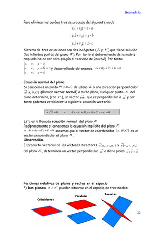 Geometría
Para eliminar los parámetros se procede del siguiente modo:





−=+
−=+
−=+
czvu
byvu
axvu
µλ
µλ
µλ
33
22
11
Sistema de tres ecuaciones con dos incógnitas ( λ y µ ) que tiene solución
(los infinitos puntos del plano π ). Por tanto el determinante de la matriz
ampliada ha de ser cero (según el teorema de Rouché). Por tanto:
0
33
22
11
=
−
−
−
czvu
byvu
axvu
y desarrollando obtenemos: 0=+++ DCzByAx
Ecuación normal del plano
Si conocemos un punto ( )cbaP ,, del plano π y una dirección perpendicular
( )CBAn ,,
→
(llamado vector normal) a dicho plano, cualquier punto X del
plano determina, (con P ), un vector
→
PX que es perpendicular a
→
n y por
tanto podemos establecer la siguiente ecuación vectorial:
( ) ( ) ( ) 00. =−+−+−=
→→
czCbyBaxAoPXn
Esta es la llamada ecuación normal del plano π
Recíprocamente si conocemos la ecuación implícita del plano π
0: =+++ DCzByAxπ sabemos que el vector de coordenadas ( )CBA ,, es un
vector perpendicular al plano π .
Observación.
El producto vectorial de los vectores directores ( )321 ,, uuuu
→
y ( )321 ,, vvvv
→
del plano π , determinan un vector perpendicular
→
n a dicho plano:
→→→
= nvxu
Posiciones relativas de planos y rectas en el espacio
*) Dos planos: ππ ′y pueden situarse en el espacio de tres modos:
Cesáreo Rodríguez - 22
-
 