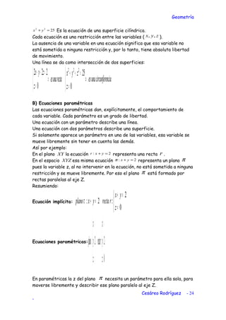 Geometría
2522
=+ yx Es la ecuación de una superficie cilíndrica.
Cada ecuación es una restricción entre las variables ( zyx ,, ).
La ausencia de una variable en una ecuación significa que esa variable no
está sometida a ninguna restricción y, por lo tanto, tiene absoluta libertad
de movimiento.
Una línea se da como intersección de dos superficies:
rectaunaes
z
zyx
⇒



=
=++
0
222
nciacircunfereunaes
z
zyx
⇒



=
=++
0
25222
B) Ecuaciones paramétricas
Las ecuaciones paramétricas dan, explícitamente, el comportamiento de
cada variable. Cada parámetro es un grado de libertad.
Una ecuación con un parámetro describe una línea.
Una ecuación con dos parámetros describe una superficie.
Si solamente aparece un parámetro en una de las variables, esa variable se
mueve libremente sin tener en cuenta las demás.
Así por ejemplo:
En el plano XY la ecuación 2: =+ yxr representa una recta r .
En el espacio XYZ esa misma ecuación 2: =+ yxπ representa un plano π
pues la variable z, al no intervenir en la ecuación, no está sometida a ninguna
restricción y se mueve libremente. Por eso el plano π está formado por
rectas paralelas al eje Z.
Resumiendo:
Ecuación implícita:



=
=+
=+
0
2
:2:
z
yx
rrectayxplanoπ
Ecuaciones paramétricas:





=
−=
=





=
−=
=
0
2:2:
z
y
x
rrecta
z
y
x
plano λ
λ
µ
λ
λ
π
En paramétricas la z del plano π necesita un parámetro para ella sola, para
moverse libremente y describir ese plano paralelo al eje Z.
Cesáreo Rodríguez - 24
-
 