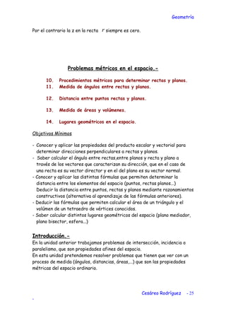 Geometría
Por el contrario la z en la recta r siempre es cero.
Problemas métricos en el espacio.-
10. Procedimientos métricos para determinar rectas y planos.
11. Medida de ángulos entre rectas y planos.
12. Distancia entre puntos rectas y planos.
13. Medida de áreas y volúmenes.
14. Lugares geométricos en el espacio.
Objetivos Mínimos
- Conocer y aplicar las propiedades del producto escalar y vectorial para
determinar direcciones perpendiculares a rectas y planos.
- Saber calcular el ángulo entre rectas,entre planos y recta y plano a
través de los vectores que caracterizan su dirección, que en el caso de
una recta es su vector director y en el del plano es su vector normal.
- Conocer y aplicar las distintas fórmulas que permiten determinar la
distancia entre los elementos del espacio (puntos, rectas planos...)
Deducir la distancia entre puntos, rectas y planos mediante razonamientos
constructivos (alternativa al aprendizaje de las fórmulas anteriores).
- Deducir las fórmulas que permiten calcular el área de un triángulo y el
volúmen de un tetraedro de vértices conocidos.
- Saber calcular distintos lugares geométricos del espacio (plano mediador,
plano bisector, esfera...)
Introducción.-
En la unidad anterior trabajamos problemas de intersección, incidencia o
paralelismo, que son propiedades afines del espacio.
En esta unidad pretendemos resolver problemas que tienen que ver con un
proceso de medida (ángulos, distancias, áreas,...) que son las propiedades
métricas del espacio ordinario.
Cesáreo Rodríguez - 25
-
 