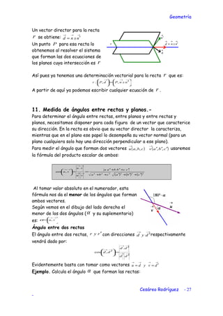 Geometría
Un vector director para la recta
r se obtiene:
→→→
′= nxnd
Un punto P para esa recta lo
obtenemos al resolver el sistema
que forman las dos ecuaciones de
los planos cuya intersección es r
Así pues ya tenemos una determinación vectorial para la recta r que es:





 ′=




 →→→
nxnPdPr ,,:
A partir de aquí ya podemos escribir cualquier ecuación de r .
11. Medida de ángulos entre rectas y planos.-
Para determinar el ángulo entre rectas, entre planos y entre rectas y
planos, necesitamos disponer para cada figura de un vector que caracterice
su dirección. En la recta es obvio que su vector director la caracteriza,
mientras que en el plano ese papel lo desempeña su vector normal (para un
plano cualquiera solo hay una dirección perpendicular a ese plano).
Para medir el ángulo que forman dos vectores ( ) ( )cbavcbau ′′′
→→
,,,, usaremos
la fórmula del producto escalar de ambos:
( ) ( ) ( )222222
.
,cos
cbacba
ccbbaa
vu
vu
vu
′+′+′++
′+′+′
==





→→
→→
→→
Al tomar valor absoluto en el numerador, esta
fórmula nos da el menor de los ángulos que forman
ambos vectores.
Según vemos en el dibujo del lado derecho el
menor de los dos ángulos (α y su suplementario)
es: 





=
→→
vu,α
Ángulo entre dos rectas
El ángulo entre dos rectas, ryr ′ con direcciones
→→
′dyd respectivamente
vendrá dado por:
→→
→→
→→
′
′
=




 ′
dd
dd
dd
.
,cos
Evidentemente basta con tomar como vectores
→→→→
′== dvydu
Ejemplo. Calcula el ángulo α que forman las rectas:
Cesáreo Rodríguez - 27
-
 