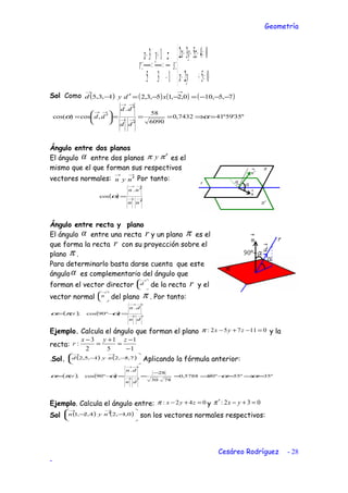 Geometría



=+−
=+−+
−
=
+
=
−
052
04532
:
13
1
5
3
:
yx
zyx
s
zyx
r
Sol Como ( )1,3,5 −
→
d ( ) ( ) ( )
→
−−−=−−=′ 7,5,100,2,15,3,2 xdy
"35'59º417432,0
6090
58
.
,cos)cos( =⇒==
′
′
=




 ′= →→
→→
→→
αα
dd
dd
dd
Ángulo entre dos planos
El ángulo α entre dos planos ππ ′y es el
mismo que el que forman sus respectivos
vectores normales:
→→
′nyn Por tanto:
( ) →→
→→
′
′
=
nn
nn .
cos α
Ángulo entre recta y plano
El ángulo α entre una recta r y un plano π es el
que forma la recta r con su proyección sobre el
plano π .
Para determinarlo basta darse cuenta que este
ánguloα es complementario del ángulo que
forman el vector director 




→
d de la recta r y el
vector normal 




→
n del plano π . Por tanto:
( ) ( ) →→
→→
=−=
dn
dn
r
.
º90cos;, απα
Ejemplo. Calcula el ángulo que forman el plano 011752: =−+− zyxπ y la
recta:
1
1
5
1
2
3
:
−
−
=
+
=
− zyx
r
.Sol. ( ) ( )





−−
→→
7,5,21,5,2 nyd Aplicando la fórmula anterior:
( ) ( ) º35º55º905788,0
7830
28
.
º90cos;, =⇒=−⇒=
−
==−= →→
→→
αααπα
dn
dn
r
Ejemplo. Calcula el ángulo entre: 042: =+− zyxπ y 032: =+−′ yxπ
Sol ( ) ( )





−′−
→→
0,1,24,2,1 nyn son los vectores normales respectivos:
Cesáreo Rodríguez - 28
-
 