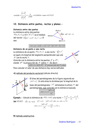 Geometría
( ) "23'1º6739036,0
105
4
.
cos =⇒==
′
′
= →→
→→
αα
nn
nn
12. Distancia entre puntos, rectas y planos.-
Distancia entre dos puntos
La distancia entre dos puntos
( )cbaP ,, y ( )cbaQ ′′′ ,, es el módulo
del vector ( )ccbbaaPQ −′−′−′
→
,, O
sea:
( ) ( ) ( ) ( )222
''', ccbbaaPQQPd −+−+−==
→
Distancia de un punto a una recta
La distancia de un punto ( )cbaP ,, a una recta 




 →
dRr ,:
es igual a la longitud del segmento perpendicular que une
P con la recta r .
Coincide con la distancia entre los puntos P y 'P ,
siendo 'P la proyección de P sobre r . Es decir:
( ) ( ) rsobrePdeproyecciónPPPdrPd '',, =
Para calcular el valor de esa distancia hay varios métodos:
A) método del producto vectorial (cálculo directo)
El área del paralelogramo de la figura izquierda es:
→→
dxRP . Si esta área la dividimos por la longitud de la
base del paralelogramo:
→
d
obtenemos la altura h del
paralelogramo, que coincide con la distancia buscada.
( ) →
→→
=
d
dxRP
rPd ,
Ejemplo.- Calcula la distancia de ( )6,1,5 −P a la recta
1
5
12
1
:
−
=
−
=
−
− zyx
r .
Sol ( )5,0,1R ( )1,1,2 −−
→
d 6=
→
d ( ) 726,6,0 =−−=
→→
dxRP
( ) u
d
dxRP
rPd 12
6
72
, === →
→→
B) método constructivo
Cesáreo Rodríguez - 29
-
 