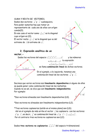 Geometría
SUMA Y RESTA DE VECTORES.
Dados dos vectores
→
u y
→
v cualesquiera.
Para poder sumarlos hay que tomar un
representante de cada uno de ellos con orígen
común(O).
En ese caso el vector suma:
→→
+ vu es la diagonal
cuyo orígen es (O).
El vector resta:
→→
−vu es la diagonal que va del
extremo de
→
v al extremo de
→
u .
2. Expresión analítica de un
vector.-
Dados los vectores del espacio:
→→→→→
wtzyx ,......,,,, y los números:
ldcba ,...,,,, la expresión:
→→→→→
+++++ wltdzcybxa ......
se llama combinación lineal de dichos vectores.
En el ejemplo, a la izquierda, tenemos una
combinación lineal de los vectores
→
u y
→
v .
Decimos que varios vectores son linealmente dependientes si alguno de ellos
se puede poner como combinación lineal de los restantes.
Cuando no es así, se dice que son linealmente independientes.
Por ejemplo:
*Dos vectores alineados son linealmente dependientes (LD).
*Dos vectores no alineados son linealmente independientes (LI).
*Tres vectores coplanarios (están en el mismo plano) son (LD).
Así en el ejemplo de más arriba el vector
→
x es coplanario con los vectores
→
u y
→
v , es decir,
→
x es combinación lineal de
→
u y
→
v :
→→→
+= vux 12 .
Por el contrario tres vectores no coplanarios son (LI).
Dados tres vectores no coplanarios
→→→
zyx ,, del espacio tridimensional.
Cesáreo Rodríguez - 3 -
 