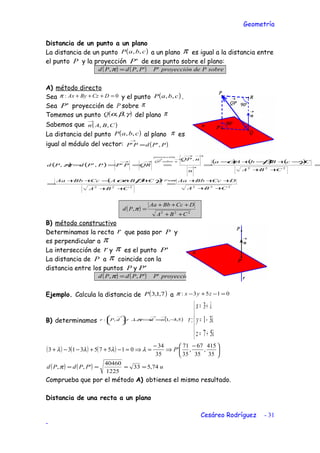Geometría
Distancia de un punto a un plano
La distancia de un punto ( )cbaP ,, a un plano π es igual a la distancia entre
el punto P y la proyección 'P de ese punto sobre el plano:
( ) ( ) ππ sobrePdeproyecciónPPPdPd '',, =
A) método directo
Sea 0: =+++ DCzByAxπ y el punto ( )cbaP ,, .
Sea 'P proyección de P sobre π
Tomemos un punto ( )γβα ,,Q del plano π
Sabemos que ( )CBAn ,,
→
La distancia del punto ( )cbaP ,, al plano π es
igual al módulo del vector: ( )PPdPP ,'' =
→
( ) ( )
( ) ( ) ( )
( )
222
'
222
222
.
',',
CBA
DCcBbAa
CBA
CBACcBbAa
CBA
CcBbAa
n
nQP
QRPPPPdPd
P
nsobreQP
proyección
++
+++
=
++
++−++
=
=
++
−+−+−
=====
∈
→
→→
→→
→→
πγβα
γβα
π
( ) 222
,
CBA
DCcBbAa
Pd
++
+++
=π
B) método constructivo
Determinamos la recta r que pasa por P y
es perpendicular a π
La intersección de r y π es el punto 'P
La distancia de P a π coincide con la
distancia entre los puntos P y 'P
( ) ( ) ππ sobrePdeproyecciónPPPdPd '',, =
Ejemplo. Calcula la distancia de ( )7,1,3P a 0153: =−+− zyxπ
B) determinamos ( )5,3,1,,: −=⇒⊥




 →→→
ndrdPr π





+=
−=
+=
λ
λ
λ
57
31
3
:
z
y
x
r
( ) ( ) ( ) 




 −
⇒
−
=⇒=−++−−+
35
415
,
35
67
,
35
71
'
35
34
015753133 Pλλλλ
( ) ( ) uPPdPd 74,533
1225
40460
',, =≈==π
Comprueba que por el método A) obtienes el mismo resultado.
Distancia de una recta a un plano
Cesáreo Rodríguez - 31
-
 