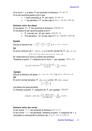 Geometría
Si la recta r y el plano π son secantes la distancia: ( ) 0, =πrd
Si no son secantes puede ocurrir que:
• r esté contenida en π , por tanto: ( ) 0, =πrd
• r sea paralela a π , en ese caso si rP ∈ : ( ) ( )ππ ,, Pdrd =
Distancia entre dos planos
Si los planos 'ππ y son secantes la distancia: ( ) 0', =ππd
Si los planos no son secantes puede ocurrir:
• π coincide con 'π , por tanto: ( ) 0', =ππd
• π es paralelo a 'π , en ese caso si π∈P : ( ) ( )',', πππ Pdd =
Ejemplo
Calcula la distancia de
1
2
2
1
5
3
:
−
+
=
−
=
− zyx
r a 063: =+−− zyxπ
Sol
El vector director de r : ( )1,2,5 −
→
d y el vector normal de π ( )1,3,1 −−
→
n :
0165)1).(1()3.(21.5. =+−=−−+−+=
→→
nd
En consecuencia la recta y el plano son paralelos.
Tomamos un punto P cualquiera de la recta r , por ejemplo: ( )2,1,3 −P
( ) ( ) uPdrd 41,2
11
8
191
6).2(1.33
,, ≈=
++
+−−−
== ππ
Ejemplo
Calcula la distancia del plano 01925: =−+− zyxπ al 04102:' =+− zyxπ
Sol
El vector normal del plano π ( )2,5,1 −
→
n y el de 'π ( )4,10,2' −
→
n
2
4
5
10
1
2
=
−
−
=
Los planos son pues paralelos.
Si tomamos un punto P cualquiera de π , por ejemplo: ( )9,0,1P
( ) ( ) uPdd 47,3
120
38
161004
9.40.101.2
',', ≈=
++
+−
== πππ
Distancia entre dos rectas
Si las rectas syr son secantes la distancia ( ) 0, =srd
Si las rectas syr son paralelas, tomamos un punto P cualquiera de r y
calculamos a continuación la distancia de P a s ; ( ) ( )sPdsrd ,, =
Cesáreo Rodríguez - 32
-
 