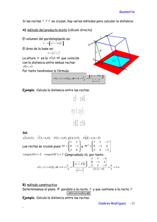 Geometría
Si las rectas syr se cruzan, hay varios métodos para calcular la distancia:
A) método del producto mixto (cálculo directo)
El volumen del paralelepípedo es:




=
→→→
PQvuV ,,
El área de la base es:
→→
= vxuA
La altura h es la ( )π,Qd que coincide
con la distancia entre ambas rectas:
( )srd ,
Por tanto tendremos la fórmula:
( ) ( ) →→
→→→




====
vxu
PQvu
A
V
hQdsrd
,,
,, π
Ejemplo. Calcula la distancia entre las rectas:





+=
−=
+=





+=
−=
+=
µ
µ
µ
λ
λ
45
3
34
:
28
1
5
:
z
y
x
s
z
y
x
r
Sol.
( ) ( ) ( ) ( ) ( )3,4,1;5,3,4,8,1,5;4,1,3;2,0,1 −−−−
→→→
PQQPvu
Las rectas se cruzan pues:










−=
42
10
31
M y










−
−
−
=′
342
410
131
M
3)'(2)( == MrangoMrango Compruébalo tú, por tanto:
( ) ( )
( )
u
vxu
PQvu
A
V
hQdsrd 3
3
9
1,2,2
342
410
131
,,
,, ==
−
−
−
−
=




==== →→
→→→
π
B) método constructivo
Determinamos el plano π paralelo a la recta s y que contiene a la recta r
( ) ( )π,, sdsrd =
Ejemplo. Calcula la distancia entre las rectas:
Cesáreo Rodríguez - 33
-
 