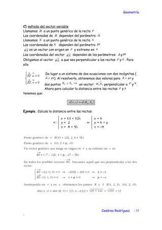 Geometría
C) método del vector variable
Llamamos R a un punto genérico de la recta r
Las coordenadas de R dependen del parámetro λ
Llamamos S a un punto genérico de la recta s
Las coordenadas de S dependen del parámetro µ
→
RS es un vector con origen en r y extremo en s
Las coordenadas del vector
→
RS dependen de los parámetros: λy µ
Obligamos al vector
→
RS a que sea perpendicular a las rectas r y s . Para
ello
Da lugar a un sistema de dos ecuaciones con dos incógnitas (
µλ y ). Al resolverlo, obtenemos dos valores para µλ y y
dos puntos ⇒00 SyR un vector:
→
00 SR perpendicular a r y s .
Ahora para calcular la distancia entre las rectas r y s
tenemos que:
( ) ( )00 ,, SRdsrd =
Ejemplo. Calcula la distancia entre las rectas:
Cesáreo Rodríguez - 35
-
 