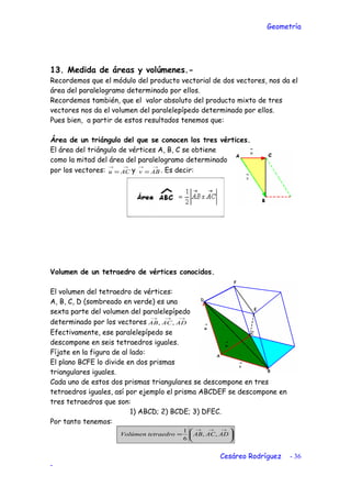 Geometría
13. Medida de áreas y volúmenes.-
Recordemos que el módulo del producto vectorial de dos vectores, nos da el
área del paralelogramo determinado por ellos.
Recordemos también, que el valor absoluto del producto mixto de tres
vectores nos da el volumen del paralelepípedo determinado por ellos.
Pues bien, a partir de estos resultados tenemos que:
Área de un triángulo del que se conocen los tres vértices.
El área del triángulo de vértices A, B, C se obtiene
como la mitad del área del paralelogramo determinado
por los vectores:
→→
= ACu y
→→
= ABv . Es decir:
Volumen de un tetraedro de vértices conocidos.
El volumen del tetraedro de vértices:
A, B, C, D (sombreado en verde) es una
sexta parte del volumen del paralelepípedo
determinado por los vectores
→→→
ADACAB ,,
Efectivamente, ese paralelepípedo se
descompone en seis tetraedros iguales.
Fíjate en la figura de al lado:
El plano BCFE lo divide en dos prismas
triangulares iguales.
Cada uno de estos dos prismas triangulares se descompone en tres
tetraedros iguales, así por ejemplo el prisma ABCDEF se descompone en
tres tetraedros que son:
1) ABCD; 2) BCDE; 3) DFEC.
Por tanto tenemos:






=
→→→
ADACABtetraedroVolúmen ,,
6
1
Cesáreo Rodríguez - 36
-
 
