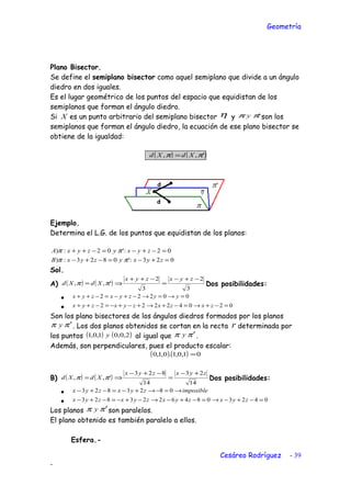 Geometría
Plano Bisector.
Se define el semiplano bisector como aquel semiplano que divide a un ángulo
diedro en dos iguales.
Es el lugar geométrico de los puntos del espacio que equidistan de los
semiplanos que forman el ángulo diedro.
Si X es un punto arbitrario del semiplano bisector η y 'ππ y son los
semiplanos que forman el ángulo diedro, la ecuación de ese plano bisector se
obtiene de la igualdad:
( ) ( )',, ππ XdXd =
Ejemplo.
Determina el L.G. de los puntos que equidistan de los planos:
023:'0823:)
02:'02:)
=+−=−+−
=−+−=−++
zyxyzyxB
zyxyzyxA
ππ
ππ
Sol.
A) ( ) ( )
3
2
3
2
',,
−+−
=
−++
⇒=
zyxzyx
XdXd ππ Dos posibilidades:
• 00222 =→=→−+−=−++ yyzyxzyx
• 02042222 =−+→=−+→+−+−=−++ zxzxzyxzyx
Son los plano bisectores de los ángulos diedros formados por los planos
ππ ′y . Los dos planos obtenidos se cortan en la recta r determinada por
los puntos ( ) ( )2,0,01,0,1 y al igual que ππ ′y .
Además, son perpendiculares, pues el producto escalar:
( )( ) 01,0,1.0,1,0 =
B) ( ) ( )
14
23
14
823
',,
zyxzyx
XdXd
+−
=
−+−
⇒= ππ Dos posibilidades:
• imposiblezyxzyx →=−→+−=−+− 0823823
• 04230846223823 =−+−→=−+−→−+−=−+− zyxzyxzyxzyx
Los planos ππ ′y son paralelos.
El plano obtenido es también paralelo a ellos.
Esfera.-
Cesáreo Rodríguez - 39
-
 