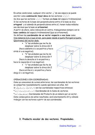 Geometría
En estas condiciones, cualquier otro vector
→
u de ese espacio se puede
escribir como combinación lineal única de los vectores
→→→
zyx ,, .
Se dice que los vectores
→→→
zyx ,, forman una base del espacio tridimensional.
Si los vectores de la base son perpendiculares entre sí la base se dice
ortogonal y si además de perpendiculares entre sí, tienen todos módulos
uno decimos que la base es ortonormal.
A partir de ahora, salvo indicación en contra, trabajaremos siempre con la
base canónica del espacio tridimensional (que es ortonormal).
Se definen las coordenadas de un vector respecto a esa base como:
tres números (a,b,c) que sirven para pasar desde el punto P(origen) al punto
Q(extremo) del vector dado.
• “a” las unidades que me he de
desplazar sobre la dirección X
(hacia adelante si a es positivo y hacia
atrás si a es negativo).
• “b” las unidades que me he de
desplazar sobre la dirección Y
(hacia la derecha si b es positivo y
hacia la izquierda si b es negativo).
• “c” las unidades que me he de
desplazar sobre la dirección Z
(hacia arriba si c es positivo y hacia
abajo si c es negativo).
OPERACIONES CON COORDENADAS.
Como ya conocemos de cursos anteriores, las coordenadas de los vectores
se comportan razonablemente cuando operamos con ellas. Así:
Si ( ) ( )cbavycbau ′′′
→→
,,,, son las coordenadas respectivas entonces:
* ( )ccbbaavu ′+′+′+=+
→→
,, Coordenadas de la Suma de vectores.
* ( )kckbkauk ,,=
→
Coordenadas del Producto de un número por un vector.
Como consecuencia de estos resultados, será enormemente útil y cómodo
trabajar con los vectores a partir de sus coordenadas.
3. Producto escalar de dos vectores. Propiedades.
Cesáreo Rodríguez - 4 -
 