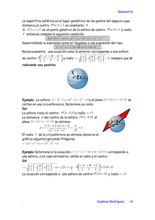 Geometría
La superficie esférica es el lugar gométrico de los puntos del espacio cuya
distancia al centro ( )cbaP ,, es constante: r
Si ( )zyxX ,, es un punto genérico de la esfera de centro ( )cbaP ,, y radio
r entonces cumplen la siguiente condición:
( ) ( ) ( ) ( ) 2222
, rczbyaxrPXd =−+−+−⇔=
Desarrollando la expresión anterior llegamos a una expresión del tipo:
0222
=++++++ DCzByAxzyx
Recíprocamente, una ecuación como la anterior corresponde a una esfera
de centro 




 −−−
2
,
2
,
2
CBA
P y radio D
CBA
r −





+





+





=
222
222
siempre que el
radicando sea positivo.
Ejemplo. La esfera: ( ) ( ) ( ) 2513
222
=−+++− zbyx y el plano: 0222 =−+− zyx se
cortan en una circunferencia. Determina su radio.
Sol
La esfera tiene el centro: ( )1,2,3 −P y radio 5=r
La distancia d del centro de la esfera ( )1,2,3 −P al
plano 0222 =−+− zyx se obtiene:
3
9
9
122
21)2.(23.2
222
==
++
−+−−
=d
El radio s de la circunferncia se obtiene (observa el
gráfico adjunto) aplicando Pitágoras:
435 22222
=−=⇒=+ srds
Ejemplo Determina si la ecuación: 01264222
=−+−++ zxzyx corresponde a
una esfera, y en caso afirmativo, obtén el radio y el centro.
Sol
525
222
222
==−





+





+





= D
CBA
r y ( )3,0,2
2
,
2
,
2
−=




 −−− CBA
P
La ecuación corresponde a una esfera de centro ( )3,0,2 −P y radio 5=r
Cesáreo Rodríguez - 40
-
 