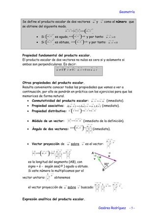 Geometría
Se define el producto escalar de dos vectores
→
u y
→
v como el número que
se obtiene del siguiente modo.






=
→→→→→→
vuvuvu ,cos.
• Si 




 →→
vu, es agudo, 0,cos >




 →→
vu y por tanto: 0. >
→→
vu
• Si 




 →→
vu, es obtuso, 0,cos <




 →→
vu y por tanto: 0. <
→→
vu
Propiedad fundamental del producto escalar.
El producto escalar de dos vectores no nulos es cero si y solamente si
ambos son perpendiculares. Es decir:
→→
≠ 0u y
→→
≠ 0v ;
→→→→
⊥⇔= vuvu 0.
Otras propiedades del producto escalar.
Resulta conveniente conocer todas las propiedades que vamos a ver a
continuación, por ello se pondrán en práctica con los ejercicios para que las
memorices de forma natural.
• Conmutatividad del producto escalar:
→→→→
= uvvu .. (inmediato).
• Propiedad asociativa: ).().().(
→→→→→→
== vuvuvu λλλ (inmediato).
• Propiedad distributiva:
→→→→→→→
+=





+ wuvuwvu ...
• Módulo de un vector:
→→→
= uuu . (inmediato de la definición).
• Àngulo de dos vectores: →→
→→
→→
=





vu
vu
vu
.
,cos
(inmediato).
• Vector proyección de
→
u sobre
→
v es el vector:
→
→
→→
v
v
vu
2
.
→
→→
→→
→→
→→→→
==





v
vu
vu
vu
uvuu
..
,cos
es la longitud del segmento (AB), con
signo + ó - según sea(α ) agudo u obtuso.
Si este número lo multiplicamos por el
vector unitario:
→
→
v
v
1
obtenemos
el vector proyección de
→
u sobre
→
v buscado:
=
→
→→
→→
v
vv
vu 1. →
→
→→
v
v
vu
2
.
.
Expresión analítica del producto escalar.
Cesáreo Rodríguez - 5 -
 