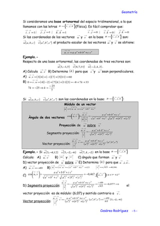Geometría
Si consideramos una base ortonormal del espacio tridimensional, a la que
llamamos con las letras 





=
→→→
kjiB ,, (Física). Es fácil comprobar que:
1. =
→→
ii ; 1. =
→→
jj ; 1. =
→→
kk 0. =
→→
ji ; 0. =
→→
ki ; 0. =
→→
kj
Si las coordenadas de los vectores
→
u y
→
v en la base 





=
→→→
kjiB ,, son:
( ) ( )cbavcbau ′′′
→→
,,,, el producto escalar de los vectores
→
u y
→
v se obtiene:
ccbbaavu ′+′+′=
→→
.
Ejemplo.-
Respecto de una base ortonormal, las coordenadas de tres vectores son:
( ) ( ) ( )3,,211,7,45,1,3 kwvu −−
→→→
.
A) Calcula
→→
vu . B) Determina ( )k para que
→
v y
→
w sean perpendiculares.
A) ( )( ) ( )( ) ( )( ) 601157143. =+−+=
→→
vu
B) ( )( ) ( )( ) ( )( ) 3378311724.0 ++−=++−==
→→
kkwv
7
25
257
−
=⇒−= kk
Si ( ) ( )cbavcbau ′′′
→→
,,,, son las coordenadas en la base: 





=
→→→
kjiB ,, :
Módulo de un vector
222
. cbauuu ++==
→→→
Àngulo de dos vectores ( ) ( ) ( )222222
.
,cos
cbacba
ccbbaa
vu
vu
vu
′+′+′++
′+′+′
==





→→
→→
→→
Proyección de
→
u sobre
→
v
Segmento proyección: ( ) ( ) ( )222
.
cba
ccbbaa
v
vu
′+′+′
′+′+′
=→
→→
Vector proyección: ( ) ( ) ( )
( )cba
cba
ccbbaa
v
v
vu
′′′
′+′+′
′+′+′
=
→
→
→→
,,
.
2222
Ejemplo.- Si ( ) ( ) ( )2,,76,2,512,4,3 −−−−
→→→
kwvu en la base 





=
→→→
kjiB ,,
Calcula: A)
→→
vu . B)
→
u y
→
v C) ángulo que forman
→
u y
→
v
D) vector proyección de
→
u sobre
→
v E) Determina ( )k para que
→→
⊥wu .
A) 49. −=
→→
vu B) 13. 222
=++==
→→→
cbauuu 06,865 ≈=
→
v
C)
( ) ( ) ( )
467,0,cos
222222
−=
′+′+′++
′+′+′
=




 →→
cbacba
ccbbaa
vu ; 25º117, ′=




 →→
vu
D) Segmento proyección: ( ) ( ) ( )
⇒−≈
−
=
′+′+′
′+′+′
=→
→→
077,6
65
49.
222
cba
ccbbaa
v
vu
el
vector proyección es de módulo: (6,07) y sentido contrario a
→
v .
Vector proyección: ( ) ( ) ( )
( ) ( )6,2,5
65
49
,,
.
2222
−−
−
=′′′
′+′+′
′+′+′
=
→
→
→→
cba
cba
ccbbaa
v
v
vu
Cesáreo Rodríguez - 6 -
 