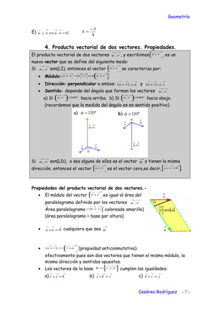 Geometría
E) 0. =⇔⊥
→→→→
wuwu ;
4
3−
=k
4. Producto vectorial de dos vectores. Propiedades.
El producto vectorial de dos vectores
→→
vu , , y escribimos 




 →→
vxu , es un
nuevo vector que se define del siguiente modo:
Si
→→
vu , son(LI), entonces el vector 




 →→
vxu se caracteriza por:
• Módulo: 





=
→→→→→→
vxusenvuvxu
• Dirección: perpendicular a ambos:
→→→
⊥ uvxu )( y
→→→
⊥ vvxu )(
• Sentido: depende del ángulo que forman los vectores
→→
vu ,
a) Si º180, <




 →→
vu hacia arriba. b) Si º180, >




 →→
vu hacia abajo.
(recordemos que la medida del ángulo es en sentido positivo).
Si
→→
vu , son(LD), o sea alguno de ellos es el vector
→
0 o tienen la misma
dirección, entonces el vector 




 →→
vxu es el vector cero,es decir, 



=
→→→
0vxu .
Propiedades del producto vectorial de dos vectores.-
• El módulo del vector 




 →→
vxu es igual al área del
paralelogramo definido por los vectores
→→
vu ,
Área paralelogramo
→→
= vxu ( coloreado amarillo)
(área paralelogramo = base por altura)
•
→→→
= 0uxu cualquiera que sea
→
u
• 





−=
→→→→
uxvvxu )( (propiedad anticonmutativa).
efectivamente pues son dos vectores que tienen el mismo módulo, la
misma dirección y sentidos opuestos.
• Los vectores de la base 





=
→→→
kjiB ,, cumplen las igualdades:
a)
→→→
= kjxi b)
→→→
= ikxj c)
→→→
= jixk
Cesáreo Rodríguez - 7 -
 