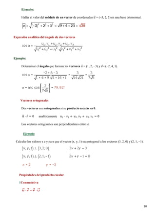 10
Ejemplo:
Hallar el valor del módulo de un vector de coordenadas 𝑢𝑢�⃗ = (−3, 2, 5) en una base ortonormal.
Expresión analítica del ángulo de dos vectores
Ejemplo:
Determinar el ángulo que forman los vectores 𝑢𝑢�⃗ = (1, 2, −3) y 𝑣𝑣⃗= (−2, 4, 1).
Vectores ortogonales
Dos vectores son ortogonales si su producto escalar es 0.
𝑢𝑢�⃗ · 𝑣𝑣⃗ = 0 analíticamente 𝑢𝑢1 · 𝑣𝑣1 + 𝑢𝑢2· 𝑣𝑣2 + 𝑢𝑢3· 𝑣𝑣3 = 0
Los vectores ortogonales son perpendiculares entre sí.
Calcular los valores x e y para que el vector (x, y, 1) sea ortogonal a los vectores (3, 2, 0) y (2, 1, −1).
Ejemplo
Propiedades del producto escalar
1Conmutativa
 