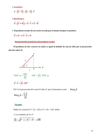 11
2 Asociativa
3 Distributiva
4 El producto escalar de un vector no nulo por sí mismo siempre es positivo.
El producto de dos vectores no nulos es igual al módulo de uno de ellos por la proyección
del otro sobre él.
Interpretación geométrica del producto escalar
OA' es la proyección del vector 𝑢𝑢�⃗ sobre 𝑣𝑣⃗, que lo denotamos como
Dados los vectores 𝑢𝑢�⃗ = (2, −3,5) 𝑦𝑦 𝑣𝑣⃗ = (6, −1,0) hallar:
Ejemplo
1. Los módulos de 𝑢𝑢�⃗ y 𝑣𝑣⃗
 