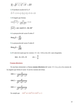 12
2. El producto escalar de 𝑢𝑢�⃗ y 𝑣𝑣⃗·
3. El ángulo que forman.
4. La proyección del vector 𝑢𝑢�⃗ sobre 𝑣𝑣⃗
5. La proyección del vector 𝑣𝑣⃗ sobre 𝑢𝑢�⃗
6. El valor de m para que los vectores 𝑢𝑢�⃗ = (2, −3,5) 𝑦𝑦 (𝑚𝑚, 2,3) sean ortogonales.
Cosenos directores
En una base ortonormal, se llaman cosenos directores del vector 𝑢𝑢�⃗ = (𝑥𝑥, 𝑦𝑦, 𝑧𝑧), a los cosenos de
los ángulos que forma el vector 𝑢𝑢�⃗ con los vectores de la base.
Se cumple que
 