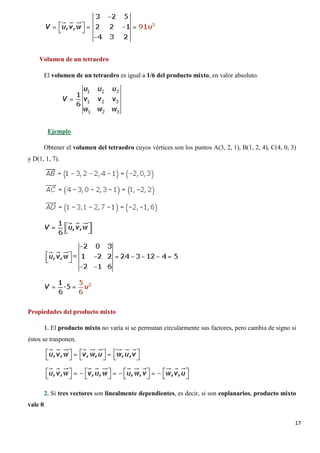 17
Volumen de un tetraedro
El volumen de un tetraedro es igual a 1/6 del producto mixto, en valor absoluto.
Obtener el volumen del tetraedro cuyos vértices son los puntos A(3, 2, 1), B(1, 2, 4), C(4, 0, 3)
y D(1, 1, 7).
Ejemplo
Propiedades del producto mixto
1. El producto mixto no varía si se permutan circularmente sus factores, pero cambia de signo si
éstos se trasponen.
2. Si tres vectores son linealmente dependientes, es decir, si son coplanarios, producto mixto
vale 0.
 