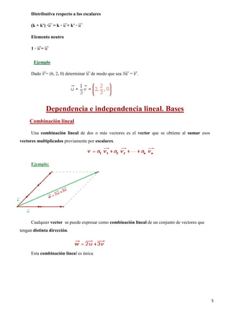 5
Distributiva respecto a los escalares
(k + k') ·𝑢𝑢���⃗ = k · 𝑢𝑢���⃗+ k' · 𝑢𝑢���⃗
Elemento neutro
1 · 𝑢𝑢���⃗= 𝑢𝑢���⃗
Dado 𝑣𝑣���⃗= (6, 2, 0) determinar 𝑢𝑢���⃗ de modo que sea 3𝑢𝑢���⃗ = 𝑣𝑣���⃗.
Ejemplo
Dependencia e independencia lineal. Bases
Una combinación lineal de dos o más vectores es el vector que se obtiene al sumar esos
vectores multiplicados previamente por escalares.
Combinación lineal
Ejemplo:
Cualquier vector se puede expresar como combinación lineal de un conjunto de vectores que
tengan distinta dirección.
Esta combinación lineal es única.
 
