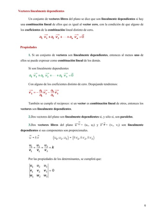 6
Vectores linealmente dependientes
Un conjunto de vectores libres del plano se dice que son linealmente dependientes si hay
una combinación lineal de ellos que es igual al vector cero, con la condición de que alguno de
los coeficientes de la combinación lineal distinto de cero.
Propiedades
1. Si un conjunto de vectores son linealmente dependientes, entonces al menos uno de
ellos se puede expresar como combinación lineal de los demás.
Si son linealmente dependientes
Con alguno de los coeficientes distinto de cero. Despejando tendremos:
También se cumple el reciproco: si un vector es combinación lineal de otros, entonces los
vectores son linealmente dependientes.
2.Dos vectores del plano son linealmente dependientes si, y sólo si, son paralelos.
3.Dos vectores libres del plano 𝑢𝑢���⃗ = (u1, u2) y 𝑣𝑣���⃗ = (v1, v2) son linealmente
dependientes si sus componentes son proporcionales.
Por las propiedades de los determinantes, se cumplirá que:
 
