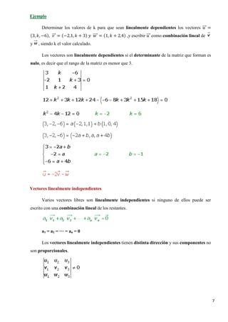 7
Determinar los valores de k para que sean linealmente dependientes los vectores 𝑢𝑢���⃗ =
(3, 𝑘𝑘, −6), 𝑣𝑣���⃗ = (−2,1, 𝑘𝑘 + 3) 𝑦𝑦 𝑤𝑤����⃗ = (1, 𝑘𝑘 + 2,4) ,y escribir 𝑢𝑢���⃗ como combinación lineal de
y , siendo k el valor calculado.
Ejemplo
Los vectores son linealmente dependientes si el determinante de la matriz que forman es
nulo, es decir que el rango de la matriz es menor que 3.
Vectores linealmente independientes
Varios vectores libres son linealmente independientes si ninguno de ellos puede ser
escrito con una combinación lineal de los restantes.
a1 = a2 = ··· = an = 0
Los vectores linealmente independientes tienen distinta dirección y sus componentes no
son proporcionales.
 