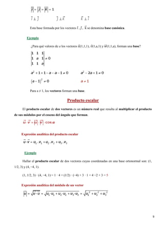 9
Esta base formada por los vectores 𝑖𝑖⃗ , 𝑗𝑗⃗ , k�⃗ se denomina base canónica.
¿Para qué valores de a los vectores 𝑢𝑢�⃗(1,1,1), 𝑣𝑣⃗(1,a,1) y 𝑤𝑤��⃗(1,1,a), forman una base?
Ejemplo
Para a ≠ 1, los vectores forman una base.
El producto escalar de dos vectores es un número real que resulta al multiplicar el producto
de sus módulos por el coseno del ángulo que forman.
Producto escalar
Expresión analítica del producto escalar
Hallar el producto escalar de dos vectores cuyas coordenadas en una base ortonormal son: (1,
1/2, 3) y (4, −4, 1).
Ejemplo
(1, 1/2, 3) · (4, −4, 1) = 1 · 4 + (1/2) · (−4) + 3 · 1 = 4 −2 + 3 = 5
Expresión analítica del módulo de un vector
 
