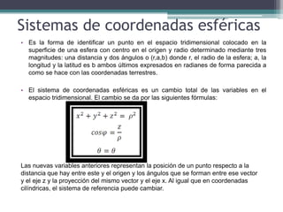 Sistemas de coordenadas esféricas
• Es la forma de identificar un punto en el espacio tridimensional colocado en la
superficie de una esfera con centro en el origen y radio determinado mediante tres
magnitudes: una distancia y dos ángulos o (r,a,b) donde r, el radio de la esfera; a, la
longitud y la latitud es b ambos últimos expresados en radianes de forma parecida a
como se hace con las coordenadas terrestres.
• El sistema de coordenadas esféricas es un cambio total de las variables en el
espacio tridimensional. El cambio se da por las siguientes fórmulas:
Las nuevas variables anteriores representan la posición de un punto respecto a la
distancia que hay entre este y el origen y los ángulos que se forman entre ese vector
y el eje z y la proyección del mismo vector y el eje x. Al igual que en coordenadas
cilíndricas, el sistema de referencia puede cambiar.
 