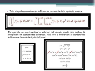 • Toda integral en coordenadas esféricas se representa de la siguiente manera:
Por ejemplo, se pide investigar el volumen del ejemplo usado para explicar la
integración en coordenadas cilíndricas. Para ello la conversión a coordenadas
esféricas se hace de la siguiente formal:
 