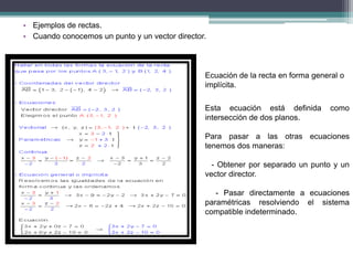 • Ejemplos de rectas.
• Cuando conocemos un punto y un vector director.
Ecuación de la recta en forma general o
implícita.
Esta ecuación está definida como
intersección de dos planos.
Para pasar a las otras ecuaciones
tenemos dos maneras:
- Obtener por separado un punto y un
vector director.
- Pasar directamente a ecuaciones
paramétricas resolviendo el sistema
compatible indeterminado.
 