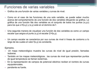Funciones de varias variables
• Gráfica de una función de varias variables y curvas de nivel.
• Como en el caso de las funciones de una sola variable, se puede saber mucho
acerca del comportamiento de una función de dos variables dibujando se gráfica. La
gráfica de una función fde dos variables es el conjunto de todos los puntos (x,y,z)
para los que z=f(x,y) y (x,y) está en el dominio de f.
• Una segunda manera de visualizar una función de dos variables es como un campo
escalar que asigna al punto (x,y) el escalar Z=f(x,y).
• Un campo escalar se caracteriza por sus curvas de nivel ó líneas de contorno a lo
largo de las cuales el valor f(x,y) es constante.
Ejemplos.
• Un mapa meteorológico muestra las curvas de nivel de igual presión, llamadas
isobaras.
• También en los mapas meteorológicos , las curvas de nivel que representan puntos
de igual temperatura se llaman isotermas.
• En la representación de campos de potencial eléctrico reciben el nombre de curvas
equipotenciales.
• pendiente es fuerte.
 