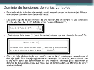 Dominio de funciones de varias variables
• Para hallar el dominio despejamos (y) y analizamos el comportamiento de (x). Al hacer
este despeje podemos considerar tres casos:
• i. La (x) hace parte del denominador de una fracción. Dé un ejemplo. R: Sea la relación
R = {(x, y) / 2xy - 3y - 5 = 0} definida en los Reales.ii Despejar(y).
• ¿Qué valores debe tomar (x) (en el denominador) para que sea diferente de cero ? R/:
• Cómo se halla el dominio de una relación, cuando la (x) queda en el denominador al
despejar (y).R: Si al despejar (y) en una expresión (en una relación), encontramos que
la (x) hace parte del denominador de una fracción, entonces para determinar el
dominio de dicha relación hay que hacer que el denominador sea diferente de cero y
se despeja la (x).
 