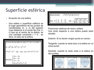Superficie esférica
• Ecuación de una esfera.
• Una esfera o superficie esférica es
el lugar geométrico de los puntos de
coordenadas (x, y, z) del espacio
cuya distancia a un punto fijo C(a, b,
c) que es el centro de la esfera, es
una cantidad constante r > 0 , es
decir, el radio de la esfera.
Posiciones relativas de recta y esfera
Una recta respecto a una esfera puede estar
situada:
Exterior: Si no tienen ningún punto en común.
Tangente: cuando la recta toca a la esfera en un
único punto.
Secante: cuando la recta corta a la esfera en
dos puntos.
 