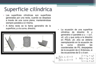 Superficie cilíndrica
• Las superficies cilíndricas son superficies
generadas por una recta, cuando se desplaza
a través de una curva plana, manteniéndose
siempre paralela a sí misma.
• A dicha recta se la llama generatriz de la
superficie y a la curva, directriz.
• La ecuación de una superficie
cilíndrica de directriz G y
generatriz d (paralela a u → (u1,
u2, u3) y que corta a la directriz
en P0(x0, y0, z0)) se obtiene
reemplazando en la ecuación de
la curva directriz las
coordenadas de P0, despejadas
de la ecuación de d. Entonces, si
las ecuaciones de G y d son:
 