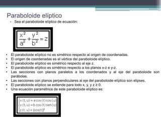 Paraboloide elíptico
• Sea el paraboloide elíptico de ecuación:
• El paraboloide elíptico no es simétrico respecto al origen de coordenadas.
• El origen de coordenadas es el vértice del paraboloide elíptico.
• El paraboloide elíptico es simétrico respecto al eje z.
• El paraboloide elíptico es simétrico respecto a los planos x-z e y-z.
• Las secciones con planos paralelos a los coordenados y al eje del paraboloide son
parábolas.
• Las secciones con planos perpendiculares al eje del paraboloide elíptico son elipses.
• El paraboloide elíptico se extiende para todo x, y, y z ≥ 0.
• Una ecuación paramétrica de este paraboloide elíptico es:
 