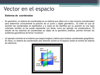 Vector en el espacio
Sistemas de coordenadas
• En geometría, un sistema de coordenadas es un sistema que utiliza uno o más números (coordenadas)
para determinar unívocamente la posición de un punto u objeto geométrico. El orden en que se
escriben las coordenadas es significativo y a veces se las identifica por su posición en una tupla
ordenada; también se las puede representar con letras, como por ejemplo «la coordenada-x». El
estudio de los sistemas de coordenadas es objeto de la geometría analítica, permite formular los
problemas geométricos de forma "numérica".
• Un ejemplo corriente es el sistema que asigna longitud y latitud para localizar coordenadas geográficas.
En física, un sistema de coordenadas para describir puntos en el espacio recibe el nombre de sistema
de referencia.
 
