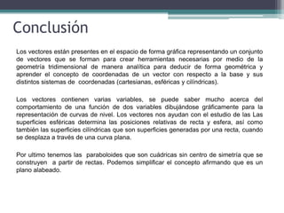 Conclusión
Los vectores están presentes en el espacio de forma gráfica representando un conjunto
de vectores que se forman para crear herramientas necesarias por medio de la
geometría tridimensional de manera analítica para deducir de forma geométrica y
aprender el concepto de coordenadas de un vector con respecto a la base y sus
distintos sistemas de coordenadas (cartesianas, esféricas y cilíndricas).
Los vectores contienen varias variables, se puede saber mucho acerca del
comportamiento de una función de dos variables dibujándose gráficamente para la
representación de curvas de nivel. Los vectores nos ayudan con el estudio de las Las
superficies esféricas determina las posiciones relativas de recta y esfera, así como
también las superficies cilíndricas que son superficies generadas por una recta, cuando
se desplaza a través de una curva plana.
Por ultimo tenemos las paraboloides que son cuádricas sin centro de simetría que se
construyen a partir de rectas. Podemos simplificar el concepto afirmando que es un
plano alabeado.
 