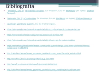 Bibliografía
• Weisstein, Eric W. «Coordinate System». En Weisstein, Eric W. MathWorld (en inglés). Wólfram
Research.
• Weisstein, Eric W. «Coordinates». En Weisstein, Eric W. MathWorld (en inglés). Wólfram Research.
• «Cartesian Coordinate System». Cut the knot (en ingles).
• https://sites.google.com/site/calculovectorialhakim/coordenadas-cilindricas-y-esfericas
• https://www.vadenumeros.es/segundo/ecuaciones-de-la-recta.htm
• https://sites.google.com/site/calculovectorialhakim/funciones-de-varias-variables
• https://www.monografias.com/trabajos78/funciones-dominio-rango-curva-nivel/funciones-dominio-
rango-curva-nivel2.shtml
• http://calculo.cc/temas/temas_geometria_analitica/curvas_superf/teoria/s_esferica.html
• http://www.frsn.utn.edu.ar/gie/superficies/sup_cilin.html
• http://www.frsn.utn.edu.ar/gie/superficies/paraboloides.html
• http://calculo.cc/temas/temas_geometria_analitica/curvas_superf/teoria/cuadricas.html
 