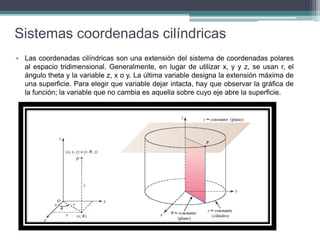 Sistemas coordenadas cilíndricas
• Las coordenadas cilíndricas son una extensión del sistema de coordenadas polares
al espacio tridimensional. Generalmente, en lugar de utilizar x, y y z, se usan r, el
ángulo theta y la variable z, x o y. La última variable designa la extensión máxima de
una superficie. Para elegir que variable dejar intacta, hay que observar la gráfica de
la función; la variable que no cambia es aquella sobre cuyo eje abre la superficie.
 