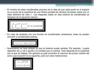 • El nombre de estas coordenadas proviene de la idea de que cada punto en el espacio
es un punto de la superficie de una infinita cantidad de cilindros circulares, todos con un
radio arbitrario de valor r. Las integrales triples en este sistema de coordenadas se
designan de la siguiente manera:
• En caso de empezar con una función en coordenadas cartesianas, estas se pueden
convertir a coordenadas polares:
• Nuevamente se hace énfasis en que el sistema puede cambiar. Por ejemplo, r puede
depender de y y de z siendo x la variable que no cambia. Todo depende de la superficie
con la que se trabaja. Por ejemplo se pide encontrar el volumen del primer octante del
cono cuya ecuación es la siguiente, junto con otras restricciones:
 