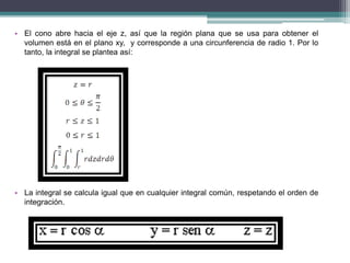 • El cono abre hacia el eje z, así que la región plana que se usa para obtener el
volumen está en el plano xy, y corresponde a una circunferencia de radio 1. Por lo
tanto, la integral se plantea así:
• La integral se calcula igual que en cualquier integral común, respetando el orden de
integración.
 