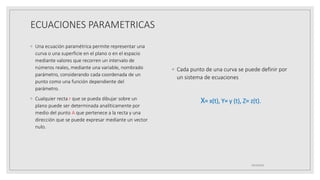 ECUACIONES PARAMETRICAS
◦ Una ecuación paramétrica permite representar una
curva o una superficie en el plano o en el espacio
mediante valores que recorren un intervalo de
números reales, mediante una variable, nombrado
parámetro, considerando cada coordenada de un
punto como una función dependiente del
parámetro.
◦ Cualquier recta r que se pueda dibujar sobre un
plano puede ser determinada analíticamente por
medio del punto A que pertenece a la recta y una
dirección que se puede expresar mediante un vector
nulo.
◦ Cada punto de una curva se puede definir por
un sistema de ecuaciones
X= x(t), Y= y (t), Z= z(t).
19/10/2020
 