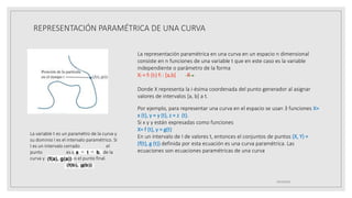 REPRESENTACIÓN PARAMÉTRICA DE UNA CURVA
19/10/2020
La representación paramétrica en una curva en un espacio n dimensional
consiste en n funciones de una variable t que en este caso es la variable
independiente o parámetro de la forma
Xi = fI (tI) fI : [a,b] R
Donde X representa la i-ésima coordenada del punto generador al asignar
valores de intervalos [a, b] a t.
Por ejemplo, para representar una curva en el espacio se usan 3 funciones X=
x (t), y = y (t), z = z (t).
Si x y y están expresadas como funciones
X= f (t), y = g(t)
En un intervalo de I de valores t, entonces el conjuntos de puntos (X, Y) =
(f(t), g (t)) definida por esta ecuación es una curva paramétrica. Las
ecuaciones son ecuaciones paramétricas de una curva
La variable t es un paramétro de la curva y
su dominio I es el intervalo paramétrico. Si
I es un intervalo cerrado el
punto es el punto inicial de la
curva y es el punto final.
 