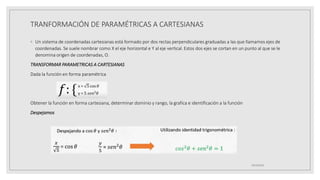 TRANFORMACIÓN DE PARAMÉTRICAS A CARTESIANAS
◦ Un sistema de coordenadas cartesianas está formado por dos rectas perpendiculares graduadas a las que llamamos ejes de
coordenadas. Se suele nombrar como X el eje horizontal e Y al eje vertical. Estos dos ejes se cortan en un punto al que se le
denomina origen de coordenadas, O.
TRANSFORMAR PARAMETRICAS A CARTESIANAS
Dada la función en forma paramétrica
Obtener la función en forma cartesiana, determinar dominio y rango, la grafica e identificación a la función
Despejamos
19/10/2020
 