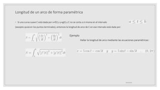 Longitud de un arco de forma paramétrica
◦ Si una curva suave C está dada por x=f(t) y y=g(t) y C no se corta a sí misma en el intervalo
(excepto quizá en los puntos terminales), entonces la longitud de arco de C en ese intervalo está dada por:
19/10/2020
Ejemplo
Hallar la longitud de arco mediante las ecuaciones paramétricas:
 