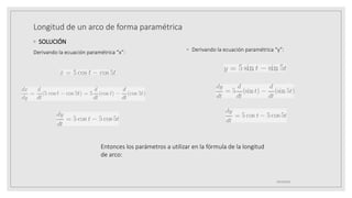 Longitud de un arco de forma paramétrica
◦ SOLUCIÓN
◦ Derivando la ecuación paramétrica “y”:
19/10/2020
Derivando la ecuación paramétrica “x”:
Entonces los parámetros a utilizar en la fórmula de la longitud
de arco:
 