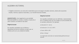 ALGEBRA VECTORIAL
◦ El algebra vectorial es una rama de la matemática que se encarga en estudiar vectores, sistema de ecuaciones
lineales, matrices, espacios vectoriales, y sus transformaciones lineales.
19/10/2020
MAGNITUDES; Una magnitud es una cantidad
física que puede ser contada o medida a través de un
valor numérico, se divide en dos tipos.
Magnitud escalar
Son aquellas cantidades que se definen y
representan de forma numérica; es decir, por un
módulo junto con una unidad de medida.
Magnitud vectorial
Son aquellas cantidades que son definidas y representadas
por un módulo junto con una unidad, así como también por
un sentido y dirección. Por ejemplo:
a) Velocidad: (5ȋ – 3ĵ) m/s.
b) Aceleración: 13 m /s2; S 45º E.
c) Fuerza: 280 N, 120º.
d) Peso: -40 ĵ kg-f.
Las magnitudes vectoriales son representadas gráficamente por
vectores
 
